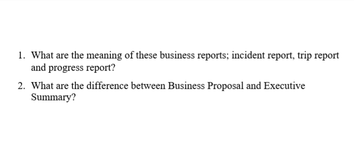 1. What are the meaning of these business reports; incident report, trip report
and progress report?
2. What are the difference between Business Proposal and Executive
Summary?
