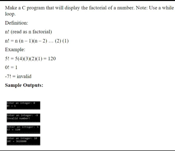 Make a C program that will display the factorial of a number. Note: Use a while
loop.
Definition:
n! (read as n factorial)
n! = n (n – 1)(n – 2) ... (2) (1)
Example:
5! = 5(4)(3)(2)(1) = 120
0! = 1
-7! = invalid
Sample Outputs:
nter an integer:
Enter an integer:
Envalid number!
Integer:
Enter an integer: 10
et - 362880e
