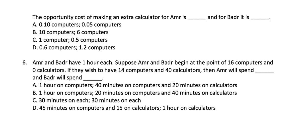 The opportunity cost of making an extra calculator for Amr is
A. 0.10 computers; 0.05 computers
B. 10 computers; 6 computers
C. 1 computer; 0.5 computers
and for Badr it is
D. 0.6 computers; 1.2 computers
6. Amr and Badr have 1 hour each. Suppose Amr and Badr begin at the point of 16 computers and
O calculators. If they wish to have 14 computers and 40 calculators, then Amr will spend
and Badr will spend
A. 1 hour on computers; 40 minutes on computers and 20 minutes on calculators
B. 1 hour on computers; 20 minutes on computers and 40 minutes on calculators
C. 30 minutes on each; 30 minutes on each
D. 45 minutes on computers and 15 on calculators; 1 hour on calculators