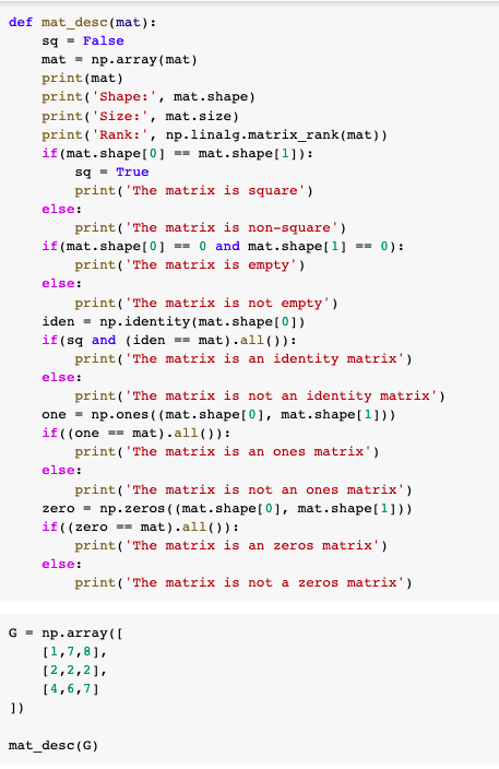 def mat_desc (mat):
sq - False
mat = np.array (mat)
print (mat)
print ('Shape:', mat.shape)
print ('Size:', mat.size)
print ('Rank:', np.linalg.matrix_rank(mat))
if (mat.shape[0] == mat.shape[1]):
sq - True
print('The matrix is square')
else:
print('The matrix is non-square')
if (mat.shape[0] == 0 and mat.shape[1] == 0):
print('The matrix is empty')
else:
print('The matrix is not empty')
iden = np.identity(mat.shape[0])
if(sq and (iden
print('The matrix is an identity matrix')
mat).all()):
else:
print('The matrix is not an identity matrix')
one = np.ones ( (mat.shape[0], mat.shape[1]))
if((one =- mat).all()):
print ('The matrix is an ones matrix')
else:
print ('The matrix is not an ones matrix')
zero = np.zeros ( (mat.shape[0], mat.shape[1] ))
if((zero == mat).all()):
print('The matrix is an zeros matrix')
else:
print('The matrix is not a zeros matrix')
G - np. array (I
[1,7,8],
[2,2,2],
[4,6,7]
])
mat_desc (G)
