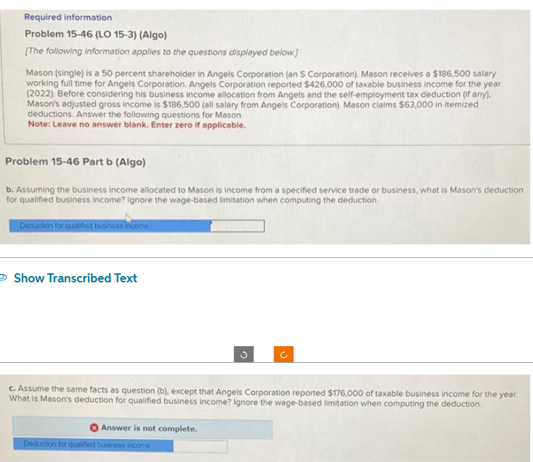 Required information
Problem 15-46 (LO 15-3) (Algo)
[The following information applies to the questions displayed below.]
Mason (single) is a 50 percent shareholder in Angels Corporation (an S Corporation). Mason receives a $186,500 salary
working full time for Angels Corporation. Angels Corporation reported $426,000 of taxable business income for the year
(2022). Before considering his business Income allocation from Angels and the self-employment tax deduction (if any).
Mason's adjusted gross income is $186,500 (all salary from Angels Corporation). Mason claims $63,000 in itemized
deductions. Answer the following questions for Mason.
Note: Leave no answer blank. Enter zero if applicable.
Problem 15-46 Part b (Algo)
b. Assuming the business income allocated to Mason is income from a specified service trade or business, what is Mason's deduction
for qualified business income? Ignore the wage-based limitation when computing the deduction.
Deduction for qualified business incomo
Show Transcribed Text
c. Assume the same facts as question (b), except that Angels Corporation reported $176,000 of taxable business income for the year.
What is Mason's deduction for qualified business income? Ignore the wage-based limitation when computing the deduction
Answer is not complete.
o
Deduction for qualified business income