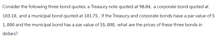 Consider the following three bond quotes: a Treasury note quoted at 98.84, a corporate bond quoted at
103.10, and a municipal bond quoted at 101.75. If the Treasury and corporate bonds have a par value of $
1,000 and the municipal bond has a par value of $5,000, what are the prices of these three bonds in
dollars?