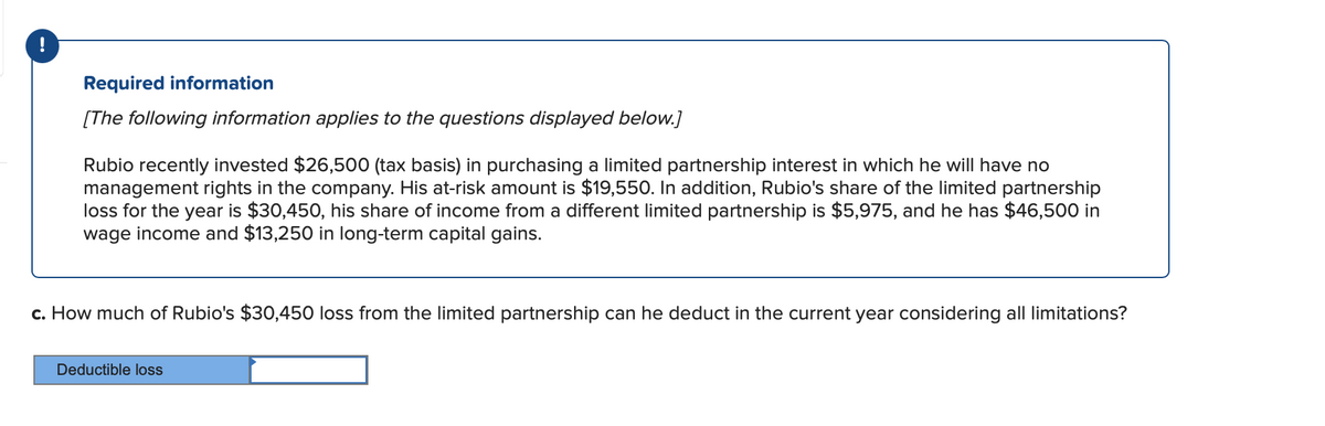 !
Required information
[The following information applies to the questions displayed below.]
Rubio recently invested $26,500 (tax basis) in purchasing a limited partnership interest in which he will have no
management rights in the company. His at-risk amount is $19,550. In addition, Rubio's share of the limited partnership
loss for the year is $30,450, his share of income from a different limited partnership is $5,975, and he has $46,500 in
wage income and $13,250 in long-term capital gains.
c. How much of Rubio's $30,450 loss from the limited partnership can he deduct in the current year considering all limitations?
Deductible loss