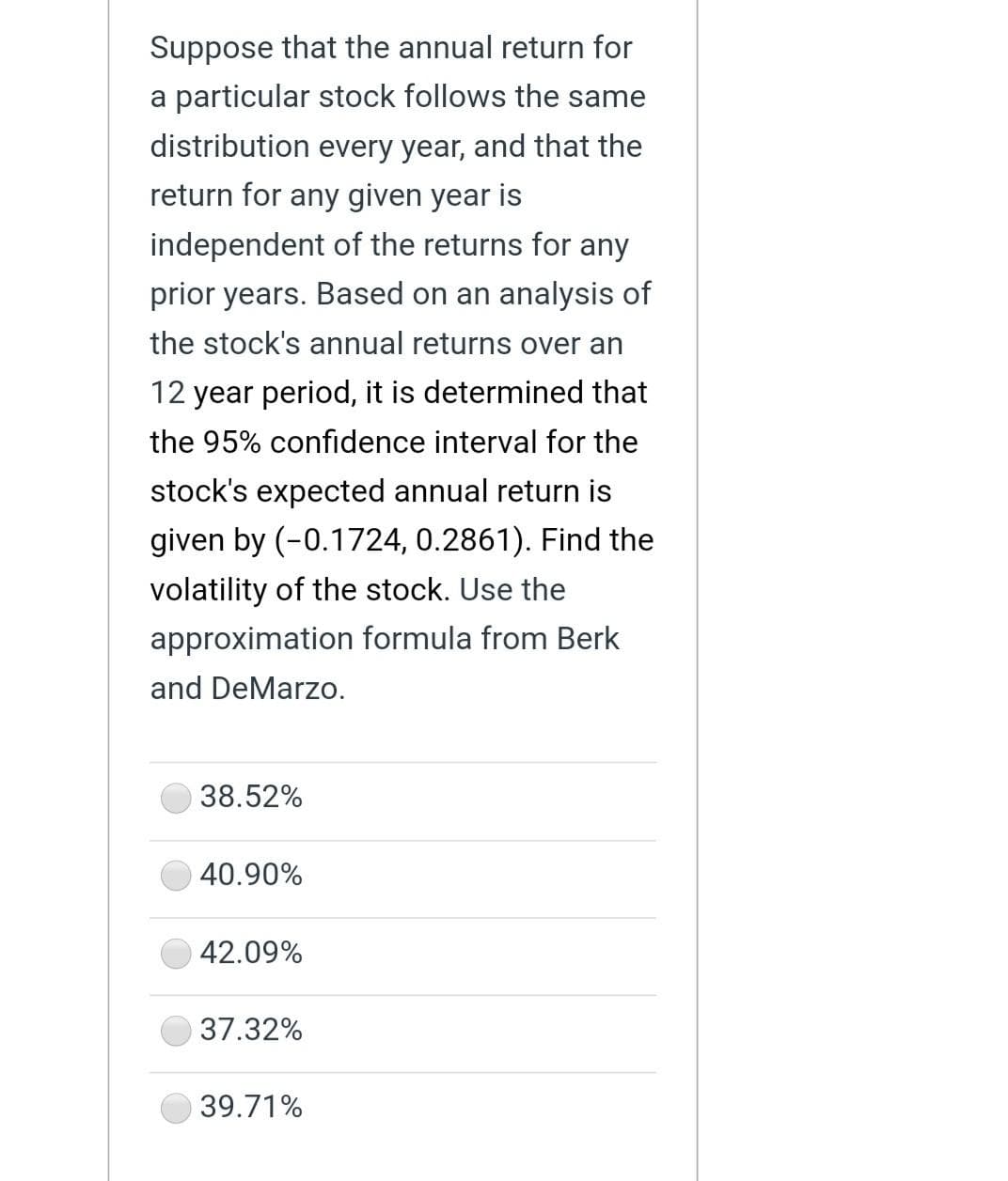 Suppose that the annual return for
particular stock follows the same
distribution every year, and that the
return for any given year is
independent of the returns for any
prior years. Based on an analysis of
the stock's annual returns over an
12 year period, it is determined that
the 95% confidence interval for the
stock's expected annual return is
given by (-0.1724, 0.2861). Find the
volatility of the stock. Use the
approximation formula from Berk
and DeMarzo.
38.52%
40.90%
42.09%
37.32%
39.71%
