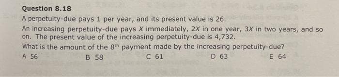 Question 8.18
A perpetuity-due pays 1 per year, and its present value is 26.
An increasing perpetuity-due pays X immediately, 2X in one year, 3X in two years, and so
on. The present value of the increasing perpetuity-due is 4,732.
What is the amount of the 8th payment made by the increasing perpetuity-due?
A 56
В 58
С 61
D 63
E 64
