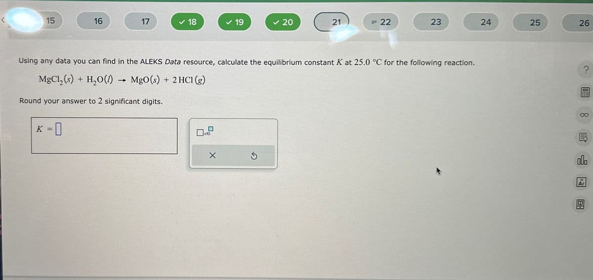 15
16
17
✓ 18
✓ 19
✓ 20
21
= 22
23
24
25
26
Using any data you can find in the ALEKS Data resource, calculate the equilibrium constant K at 25.0 °C for the following reaction.
MgCl2(s) + H2O(l) → MgO(s) + 2HCl (g)
Round your answer to 2 significant digits.
K = 0
☐ x10
Х
G
?
8
DY
E
DO
18
Ar