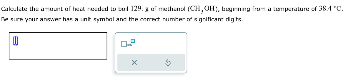 Calculate the amount of heat needed to boil 129. g of methanol (CH 3 OH), beginning from a temperature of 38.4 °C.
Be sure your answer has a unit symbol and the correct number of significant digits.
0
1x10
☑