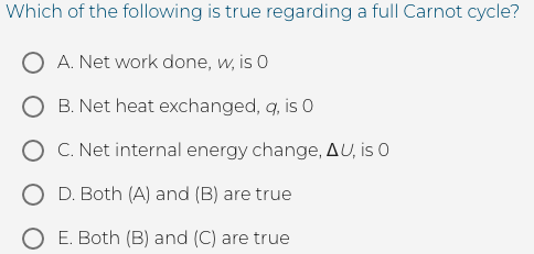 Which of the following is true regarding a full Carnot cycle?
A. Net work done, w, is 0
B. Net heat exchanged, q, is 0
O C. Net internal energy change, AU, is O
D. Both (A) and (B) are true
O E. Both (B) and (C) are true

