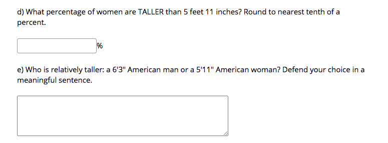 d) What percentage of women are TALLER than 5 feet 11 inches? Round to nearest tenth of a
percent.
%
e) Who is relatively taller: a 6'3" American man or a 5'11" American woman? Defend your choice in a
meaningful sentence.
