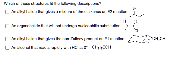 Which of these structures fit the following descriptions?
Br
An alkyl halide that gives a mixture of three alkenes on E2 reaction
H
An organohalide that will not undergo nucleophilic substitution
An alkyl halide that gives the non-Zaitsev product on E1 reaction
CH2CH2
An alcohol that reacts rapidly with HCI at 0° (CH3};COH
