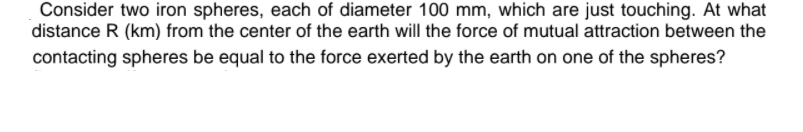 Consider two iron spheres, each of diameter 100 mm, which are just touching. At what
distance R (km) from the center of the earth will the force of mutual attraction between the
contacting spheres be equal to the force exerted by the earth on one of the spheres?
