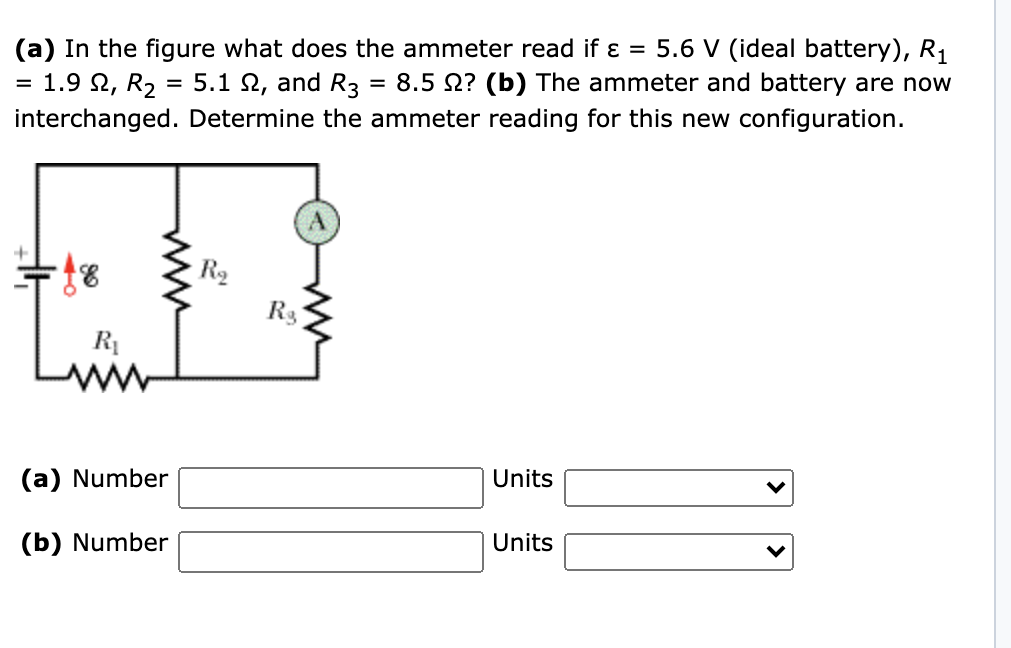 (a) In the figure what does the ammeter read if ɛ = 5.6 V (ideal battery), R1
= 1.9 2, R2 = 5.1 N, and R3
8.5 N? (b) The ammeter and battery are now
interchanged. Determine the ammeter reading for this new configuration.
R2
R3
Units
(a) Number
Units
(b) Number
ww

