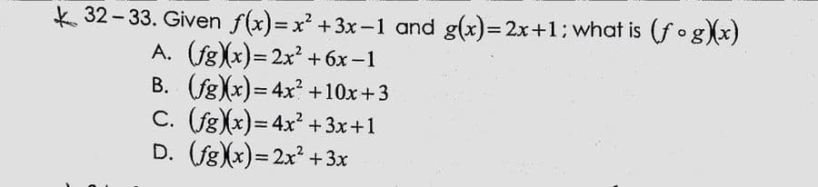 k 32- 33. Given f(x)=x' +3x-1 and g(x)=2x+1: what is (f °g)x)
A. (fg)x)= 2x² + 6x –1
B. (fg)x)= 4x +10x+3
C. (fg(x)= 4x? +3x+1
D. (fg)x)= 2x² +3x
|
