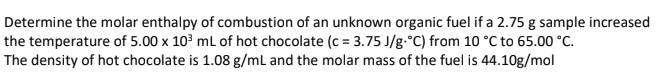 Determine the molar enthalpy of combustion of an unknown organic fuel if a 2.75 g sample increased
the temperature of 5.00 x 10³ mL of hot chocolate (c = 3.75 J/g-°C) from 10 °C to 65.00 °C.
The density of hot chocolate is 1.08 g/mL and the molar mass of the fuel is 44.10g/mol