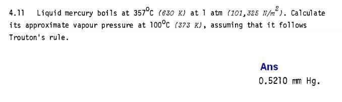 Liquid mercury boils at 357°c (630 K) at 1 atm (101,325 N/m). Calculate
its approximate vapour pressure at 100°c (373 K), assuming that it follows
4.11
Trouton's rule.
Ans
0.5210 mm Hg.
