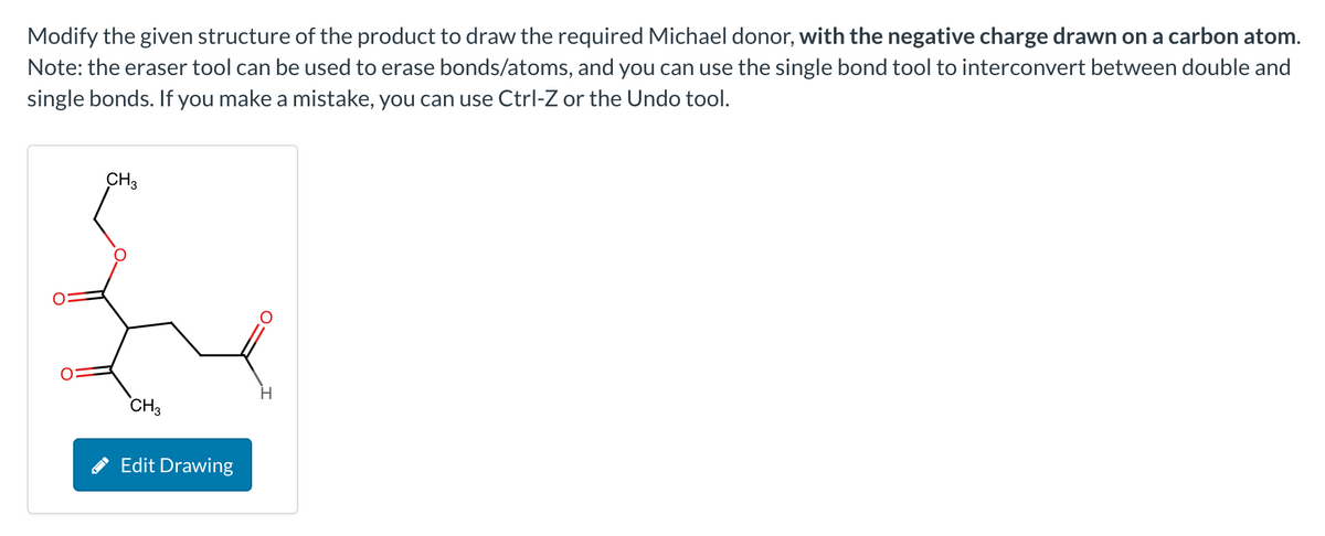 Modify the given structure of the product to draw the required Michael donor, with the negative charge drawn on a carbon atom.
Note: the eraser tool can be used to erase bonds/atoms, and you can use the single bond tool to interconvert between double and
single bonds. If you make a mistake, you can use Ctrl-Z or the Undo tool.
CH3
CH3
Edit Drawing
H