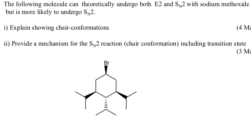 The following molecule can theoretically undergo both E2 and SN2 with sodium methoxide
but is more likely to undergo SN2.
i) Explain showing chair-conformations
(4 Ma
ii) Provide a mechanism for the SN2 reaction (chair conformation) including transition state
Br
(3 Ma