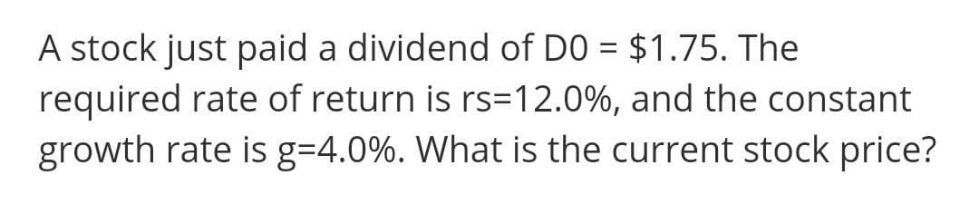 A stock just paid a dividend of DO = $1.75. The
required rate of return is rs=12.0%, and the constant
growth rate is g=4.0%. What is the current stock price?
