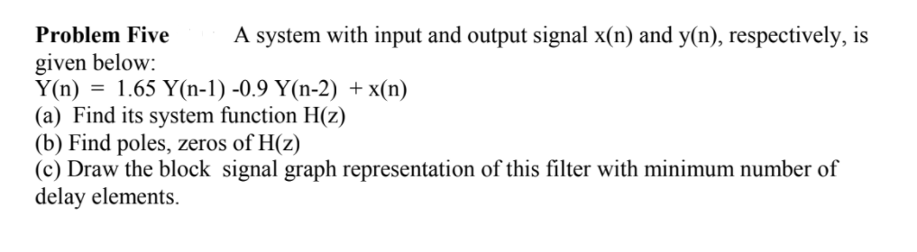 Problem Five
A system with input and output signal x(n) and y(n), respectively, is
given below:
Y(n) :
(a) Find its system function H(z)
(b) Find poles, zeros of H(z)
(c) Draw the block signal graph representation of this filter with minimum number of
delay elements.
1.65 Y(n-1) -0.9 Y(n-2) + x(n)
