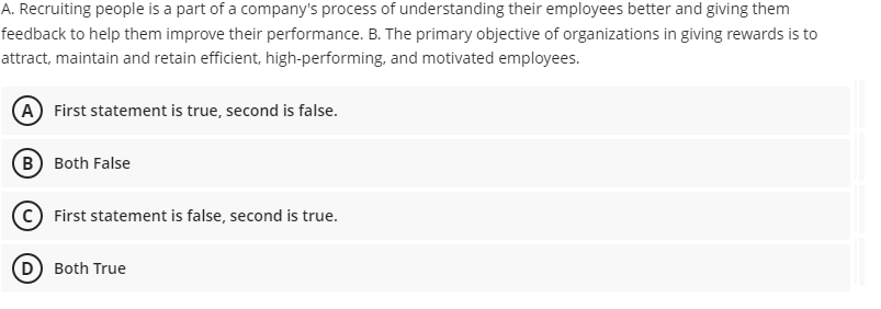 A. Recruiting people is a part of a company's process of understanding their employees better and giving them
feedback to help them improve their performance. B. The primary objective of organizations in giving rewards is to
attract, maintain and retain efficient, high-performing, and motivated employees.
(A) First statement is true, second is false.
(B Both False
First statement is false, second is true.
D) Both True
