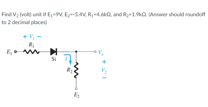 Find V2 (volt) unit if E1=9V, E2=-5.4V, R1=4.6k2, and R2=1.9kQ. (Answer should roundoff
to 2 decimal places)
+ Vị -
R1
E, o
Si
+
R2
V2
E2
