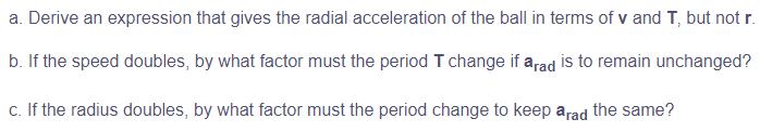 a. Derive an expression that gives the radial acceleration of the ball in terms of v and T, but not r.
b. If the speed doubles, by what factor must the period T change if arad is to remain unchanged?
c. If the radius doubles, by what factor must the period change to keep arad the same?