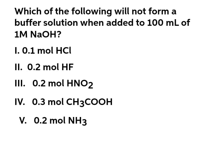 Which of the following will not form a
buffer solution when added to 100 mL of
1M NaOH?
I. 0.1 mol HCI
II. 0.2 mol HF
III. 0.2 mol HNO2
IV. 0.3 mol CH3COOH
V. 0.2 mol NH3
