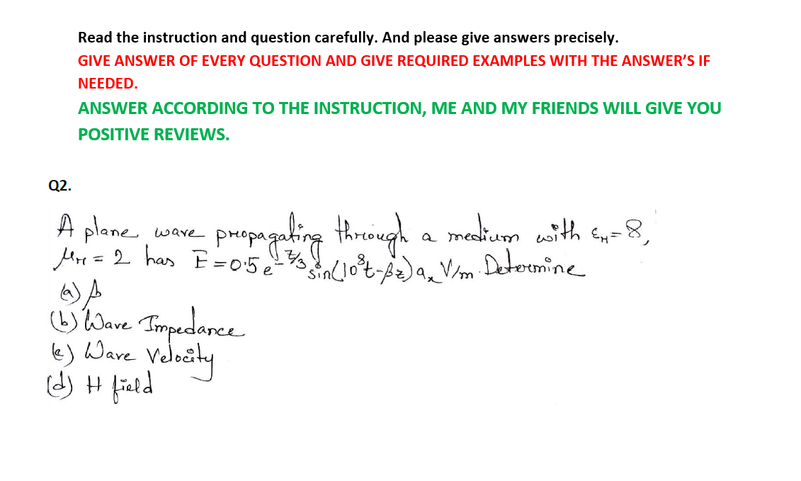 Read the instruction and question carefully. And please give answers precisely.
GIVE ANSWER OF EVERY QUESTION AND GIVE REQUIRED EXAMPLES WITH THE ANSWER'S IF
NEEDED.
ANSWER ACCORDING TO THE INSTRUCTION, ME AND MY FRIENDS WILL GIVE YOU
POSITIVE REVIEWS.
Q2.
A plane
Mre =2 has E=05 10%-, Vm. Detormine
puepagahing thieingh a makim ath s-8,
wave
a medi
%3D
tlave Timpedarce
le) Ware Velosty
d) H field
