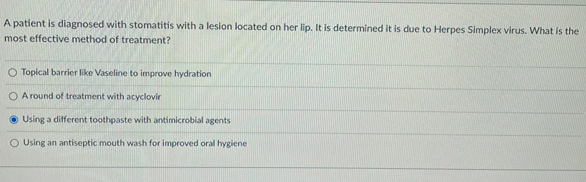 A patient is diagnosed with stomatitis with a lesion located on her lip. It is determined it is due to Herpes Simplex virus. What is the
most effective method of treatment?
Topical barrier like Vaseline to improve hydration
A round of treatment with acyclovir
OUsing a different toothpaste with antimicrobial agents
Using an antiseptic mouth wash for improved oral hygiene