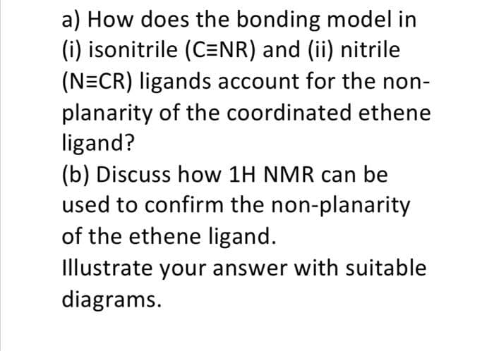 a) How does the bonding model in
(i) isonitrile (C=NR) and (ii) nitrile
(N=CR) ligands account for the non-
planarity of the coordinated ethene
ligand?
(b) Discuss how 1H NMR can be
used to confirm the non-planarity
of the ethene ligand.
Illustrate your answer with suitable
diagrams.
