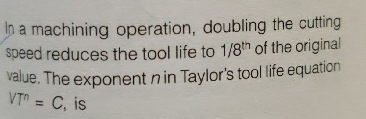 value. The exponent n in Taylor's tool life equation
In a machining operation, doubling the cutting
speed reduces the tool life to 1/8th of the original
VT = C, is
%3D
