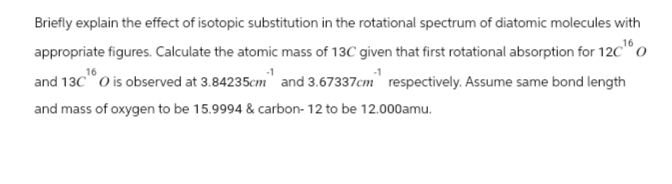 Briefly explain the effect of isotopic substitution in the rotational spectrum of diatomic molecules with
appropriate figures. Calculate the atomic mass of 13C given that first rotational absorption for 12C¹0
16
and 13C O is observed at 3.84235cm and 3.67337cm respectively. Assume same bond length
and mass of oxygen to be 15.9994 & carbon-12 to be 12.000amu.
