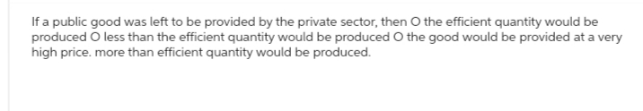 If a public good was left to be provided by the private sector, then O the efficient quantity would be
produced O less than the efficient quantity would be produced O the good would be provided at a very
high price. more than efficient quantity would be produced.