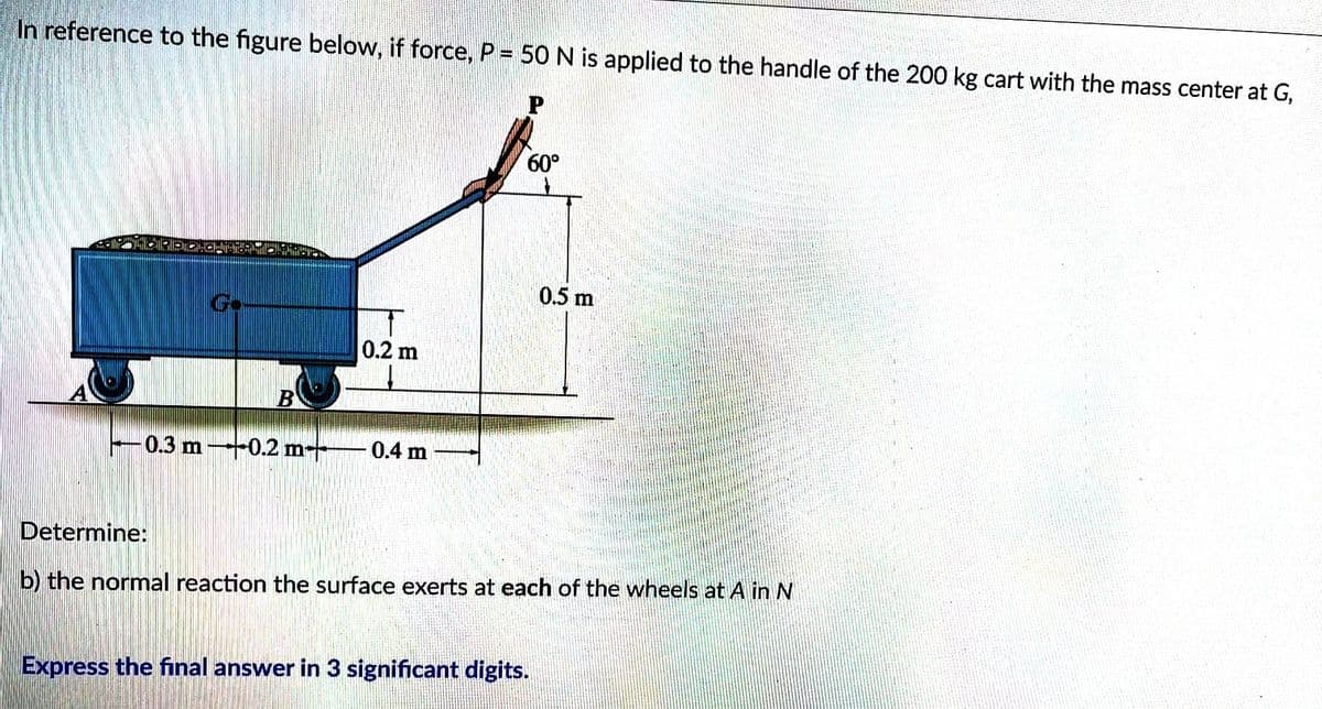 In reference to the figure below, if force, P = 50 N is applied to the handle of the 200 kg cart with the mass center at G,
0.3 m 0.2 m
0.2 m
↓
0.4 m
60°
0.5 m
Determine:
b) the normal reaction the surface exerts at each of the wheels at A in N
Express the final answer in 3 significant digits.