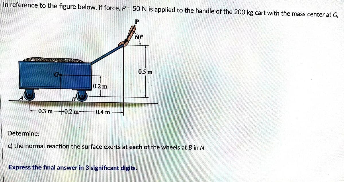 In reference to the figure below, if force, P = 50 N is applied to the handle of the 200 kg cart with the mass center at G,
P
Co
B
0.2 m
– 0.3 m →→0.2 m————— 0.4 m
60°
0.5 m
Determine:
c) the normal reaction the surface exerts at each of the wheels at B in N
Express the final answer in 3 significant digits.