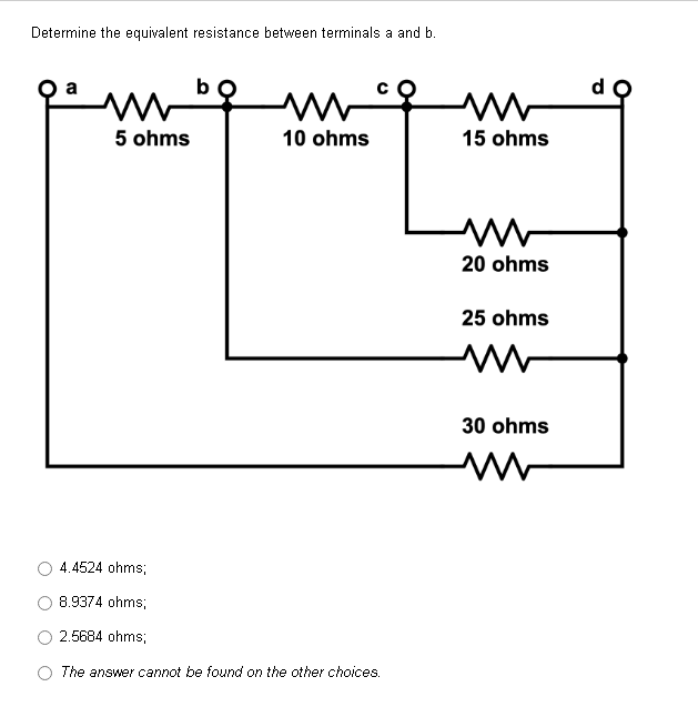 Determine the equivalent resistance between terminals a and b.
a
b
m
www
10 ohms
5 ohms
4.4524 ohms;
8.9374 ohms;
2.5684 ohms;
The answer cannot be found on the other choices.
m
15 ohms
www
20 ohms
25 ohms
www
30 ohms
www
d