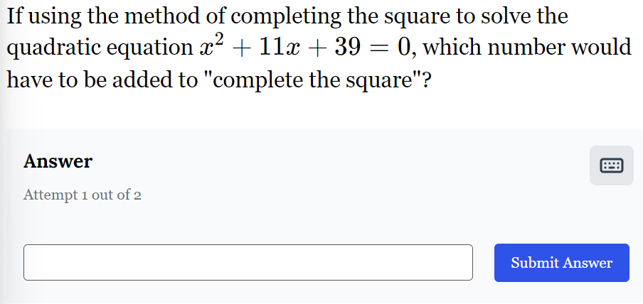 If using the method of completing the square to solve the
quadratic equation x² + 11x + 39 = 0, which number would
have to be added to "complete the square"?
Answer
Attempt 1 out of 2
Submit Answer