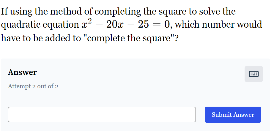 If using the method of completing the square to solve the
-
quadratic equation x² - 20x – 25 = 0, which number would
have to be added to "complete the square"?
Answer
Attempt 2 out of 2
Submit Answer