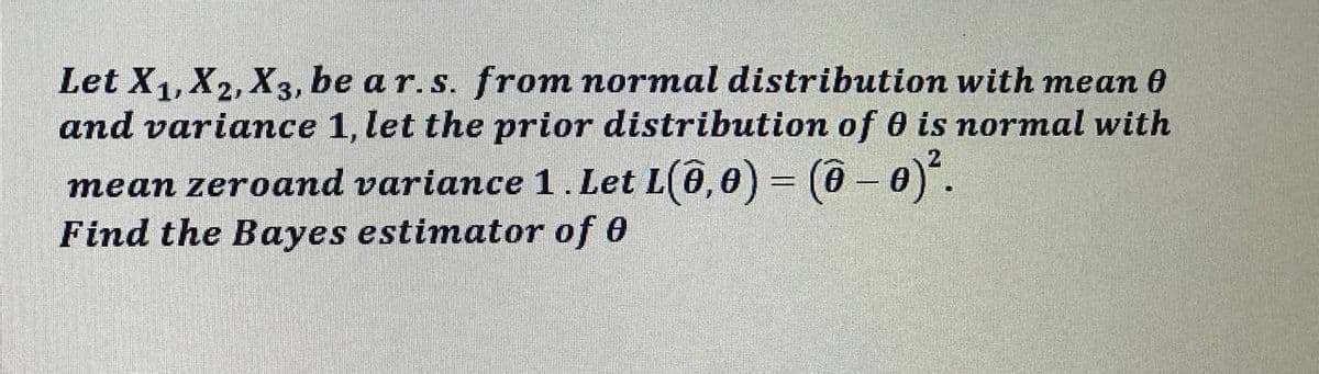 Let X1, X2, X3, be a r. s. from normal distribution with mean 0
and variance 1, let the prior distribution of 0 is normal with
mean zeroand variance 1.Let L(6,0) = (ô - 0).
Find the Bayes estimator of 0
