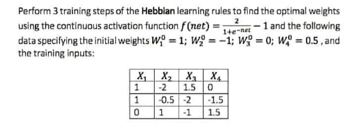 Perform 3 training steps of the Hebbian learning rules to find the optimal weights
using the continuous activation function f (net)
data specifying the initial weights W = 1; W = -1; wg = 0; W 0.5, and
the training inputs:
2
1+e-net
-1 and the following
X X, X X4
1.
-2
1.5 0
-0.5 -2
-1.5
1.5
1
1
-1
