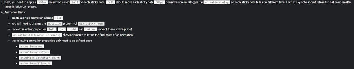 5. Next, you need to apply a 500ms animation called fall to each sticky note. fall should move each sticky note 500px down the screen. Stagger the animation-delay so each sticky note falls at a different time. Each sticky note should retain its final position after
the animation completes.
6. Animation Hints:
o create a single animation named fall
o you will need to change the position property of div.sticky-note
o review the offset properties left
top,right and bottom
one of these will help you!
o animation-fill-mode: forwards; allows elements to retain the final state of an animation
o the following animation properties only need to be defined once
animation-name
animation-duration
animation-iteration-count
animation-fill-mode
