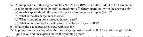 5- A pump has the following parameters N= 2133.5 RPM, Ns = 40 RPM, D = 37.1 cm and is
used to pump water up to 90 m(H) at maximum efficiency operation: write the answer only
(a) At what speed should the pump be operated to pump water up to (76 m)?
(b) What is the discharge in each case?
(c) What is pumping power needed in each case?
(d) What is consumed electrical power in each case if Gmax = 90%?
6- What is the gauge pressure, show with sketch?
7- A pump discharges liquid at the rate of Q against a head of H. If specific weight of the
liquid is w, find the expression for the pumping power.
