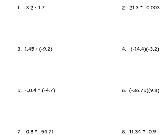 1. -3.2 · 1.7
2. 21.3 * -0.003
3. 1.45 · (-9.2)
4. (-14.4)(-3.2)
5. -10.4 * (-4.7)
6. (-36.75)(9.8)
7. 0.8 * -54.71
8. 11.34 * -0.9
