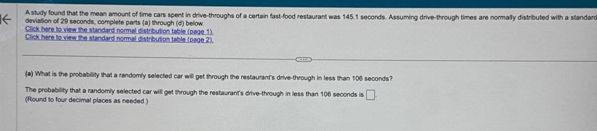 A study found that the mean amount of time cars spent in drive-throughs of a certain fast-food restaurant was 145.1 seconds. Assuming drive-through times are normally distributed with a standard
deviation of 29 seconds, complete parts (a) through (d) below.
Click here to view the standard normal distribution table (page 1).
Click here to view the standard normal distribution table (page 2).
(a) What is the probability that a randomly selected car will get through the restaurant's drive-through in less than 106 seconds?
The probability that a randomly selected car will get through the restaurant's drive-through in less than 106 seconds is
(Round to four decimal places as needed.)