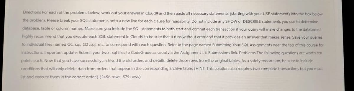Directions For each of the problems below, work out your answer in Cloud9 and then paste all necessary statements (starting with your USE statement) into the box below
the problem. Please break your SQL statements onto a new line for each clause for readability. Do not include any SHOW or DESCRIBE statements you use to determine
database, table or column names. Make sure you include the SQL statements to both start and commit each transaction if your query will make changes to the database. I
highly recommend that you execute each SQL statement in Cloud9 to be sure that it runs without error and that it provides an answer that makes sense. Save your queries
to individual files named Q1.sql, Q2.sql, etc. to correspond with each question. Refer to the page named Submitting Your SQL Assignments near the top of this course for
instructions. Important update: Submit your two .sql files to CodeGrade as usual via the Assignment 11: Submissions link. Problems The following questions are worth ten
points each: Now that you have successfully archived the old orders and details, delete those rows from the original tables. As a safety precaution, be sure to include
conditions that will only delete data from orders that appear in the corresponding archive table. (HINT: This solution also requires two complete transactions but you must
list and execute them in the correct order.) (2456 rows, 579 rows)