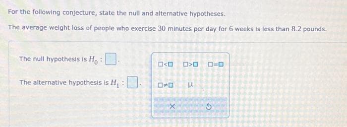 For the following conjecture, state the null and alternative hypotheses.
The average weight loss of people who exercise 30 minutes per day for 6 weeks is less than 8.2 pounds.
The null hypothesis is Ho
The alternative hypothesis is H₁ :
O<O
X
>O 0=0
H
5