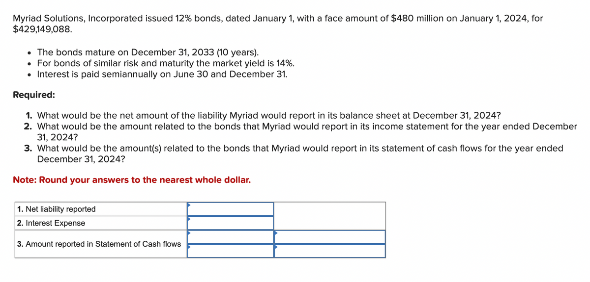 Myriad Solutions, Incorporated issued 12% bonds, dated January 1, with a face amount of $480 million on January 1, 2024, for
$429,149,088.
• The bonds mature on December 31, 2033 (10 years).
• For bonds of similar risk and maturity the market yield is 14%.
• Interest is paid semiannually on June 30 and December 31.
Required:
1. What would be the net amount of the liability Myriad would report in its balance sheet at December 31, 2024?
2. What would be the amount related to the bonds that Myriad would report in its income statement for the year ended December
31, 2024?
3. What would be the amount(s) related to the bonds that Myriad would report in its statement of cash flows for the year ended
December 31, 2024?
Note: Round your answers to the nearest whole dollar.
1. Net liability reported
2. Interest Expense
3. Amount reported in Statement of Cash flows