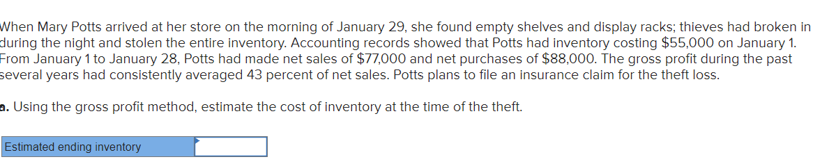When Mary Potts arrived at her store on the morning of January 29, she found empty shelves and display racks; thieves had broken in
during the night and stolen the entire inventory. Accounting records showed that Potts had inventory costing $55,000 on January 1.
From January 1 to January 28, Potts had made net sales of $77,000 and net purchases of $88,000. The gross profit during the past
several years had consistently averaged 43 percent net sales. Potts plans to file an insurance claim for the theft loss.
a. Using the gross profit method, estimate the cost of inventory at the time of the theft.
Estimated ending inventory