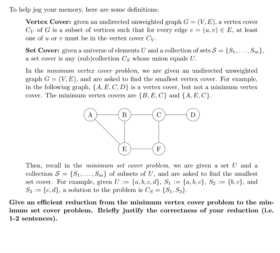 To help jog your memory, here are some definitions:
Vertex Cover: given an undirected unweighted graph G = (V, E), a vertex cover
Cy of G is a subset of vertices such that for every edge e = (u, v) = E, at least
one of u or v must be in the vertex cover Cy.
Set Cover: given a universe of elements U and a collection of sets S = {S₁, ..., Sm},
a set cover is any (sub)collection C's whose union equals U.
In the minimum vertex cover problem, we are given an undirected unweighted
graph G = (V, E), and are asked to find the smallest vertex cover. For example,
in the following graph, {A, E, C, D} is a vertex cover, but not a minimum vertex
cover. The minimum vertex covers are {B, E, C} and {A, E, C}.
A
B
E
с
F
D
Then, recall in the minimum set cover problem, we are given a set U and a
collection S = {S₁, ..., Sm} of subsets of U, and are asked to find the smallest
set cover. For example, given U := {a, b, c, d}, S₁ := {a, b,c}, S₂ = = {b,c}, and
S3 := {c, d), a solution to the problem is C's {S1, S3}.
=
Give an efficient reduction from the minimum vertex cover problem to the min-
imum set cover problem. Briefly justify the correctness of your reduction (i.e.
1-2 sentences).