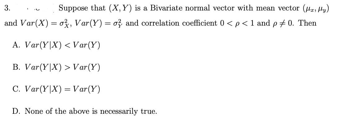 3.
Suppose that (X, Y) is a Bivariate normal vector with mean vector (x, y)
and Var(X) = ², Var(Y) = o} and correlation coefficient 0 < p< 1 and p =0. Then
A. Var (Y|X) < Var (Y)
B. Var (YX) > Var(Y)
C. Var (Y|X) = Var (Y)
D. None of the above is necessarily true.